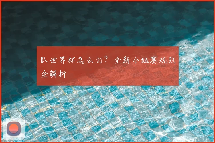 队世界杯怎么打?全新小组赛规则全解析