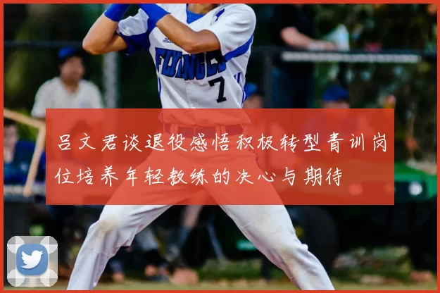 吕文君谈退役感悟积极转型青训岗位培养年轻教练的决心与期待