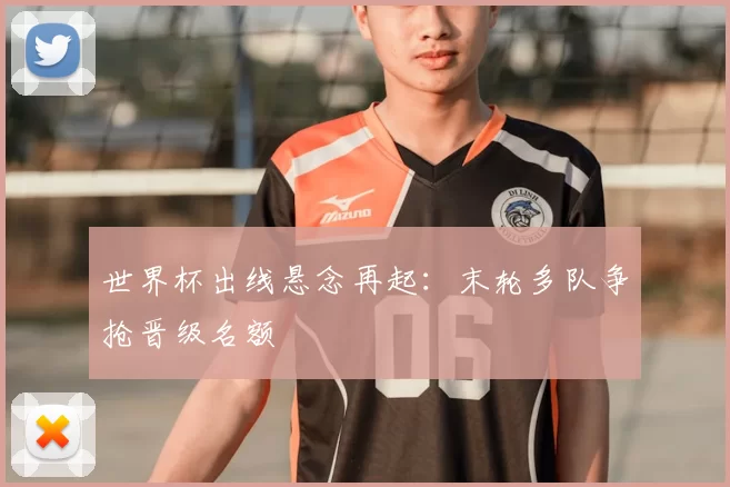 世界杯出线悬念再起：末轮多队争抢晋级名额