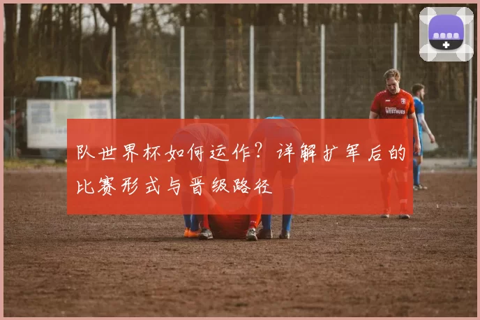 队世界杯如何运作？详解扩军后的比赛形式与晋级路径