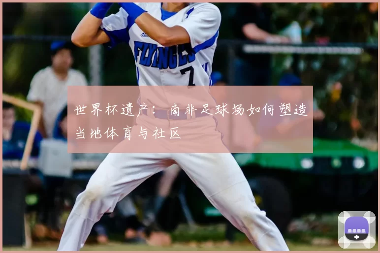 世界杯遗产:南非足球场如何塑造当地体育与社区
