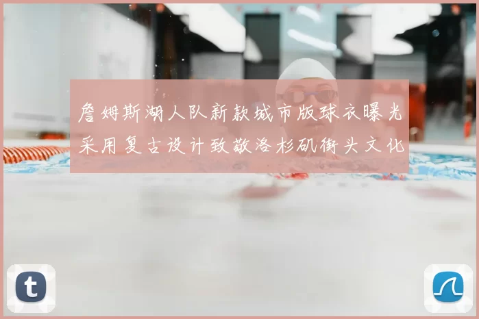詹姆斯湖人队新款城市版球衣曝光采用复古设计致敬洛杉矶街头文化