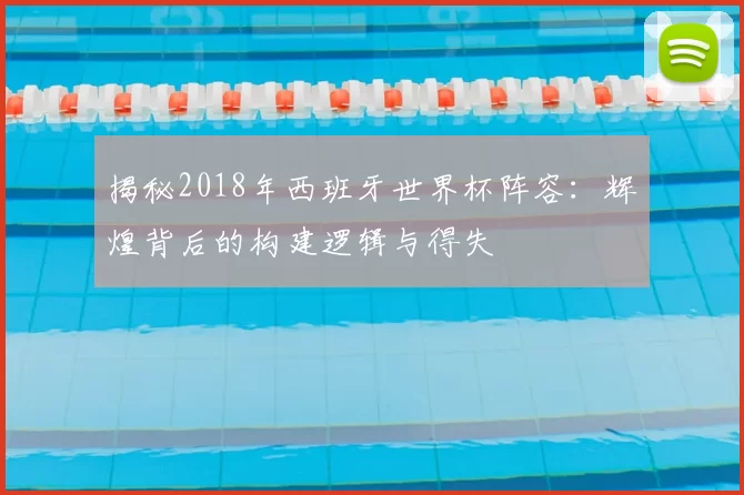 揭秘2018年西班牙世界杯阵容：辉煌背后的构建逻辑与得失