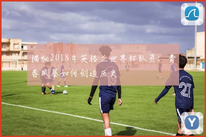 揭秘2018年英格兰世界杯队员:青春风暴如何创造历史