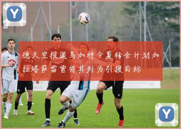 德天空报道乌加特今夏转会计划加拉塔萨雷曾将其列为引援目标