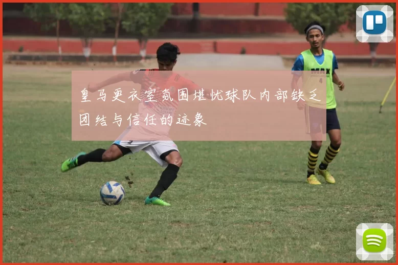 皇马更衣室氛围堪忧球队内部缺乏团结与信任的迹象