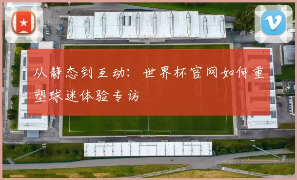 从静态到互动:世界杯官网如何重塑球迷体验专访