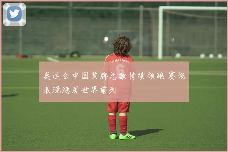 奥运会中国奖牌总数持续领跑 赛场表现稳居世界前列