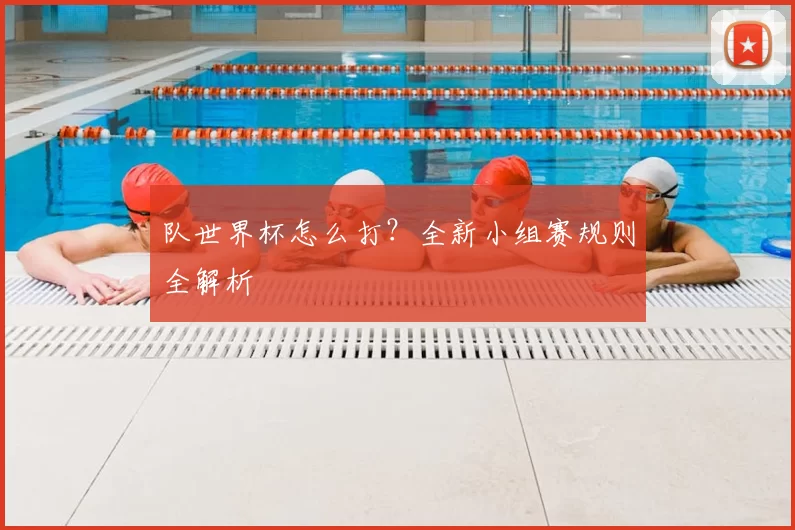 队世界杯怎么打?全新小组赛规则全解析