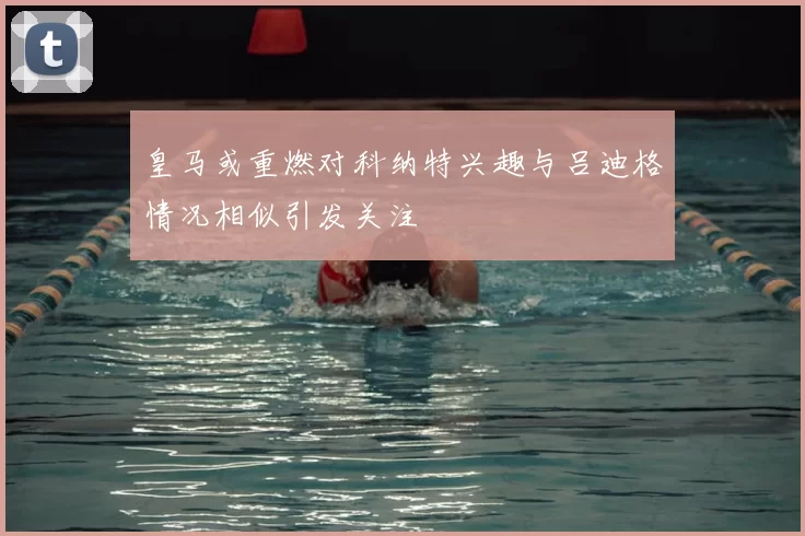 皇马或重燃对科纳特兴趣与吕迪格情况相似引发关注