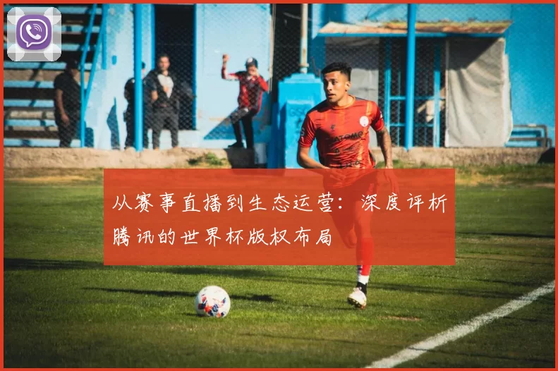从赛事直播到生态运营:深度评析腾讯的世界杯版权布局