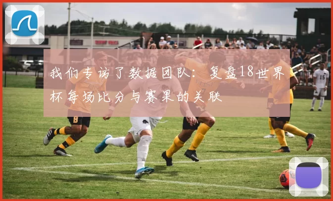 我们专访了数据团队:复盘18世界杯每场比分与赛果的关联