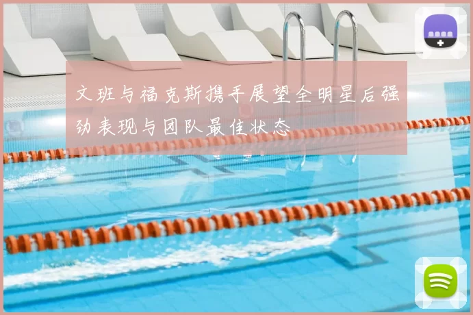 文班与福克斯携手展望全明星后强劲表现与团队最佳状态