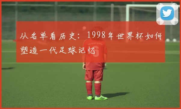 从名单看历史:1998年世界杯如何塑造一代足球记忆