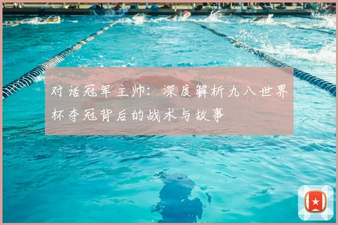 对话冠军主帅：深度解析九八世界杯夺冠背后的战术与故事