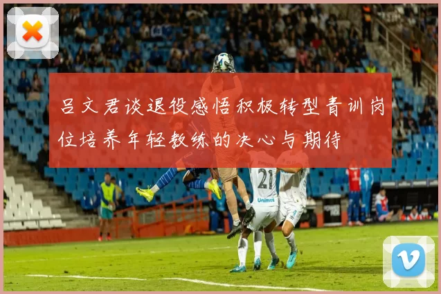 吕文君谈退役感悟积极转型青训岗位培养年轻教练的决心与期待