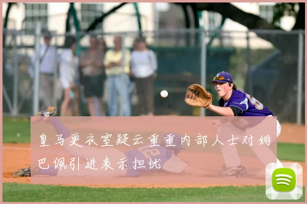 皇马更衣室疑云重重内部人士对姆巴佩引进表示担忧