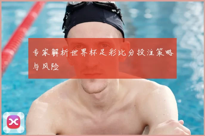 专家解析世界杯足彩比分投注策略与风险