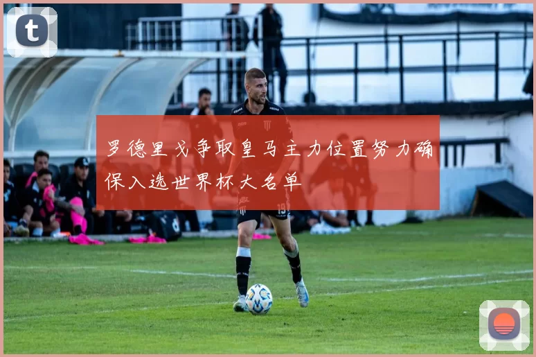 罗德里戈争取皇马主力位置努力确保入选世界杯大名单