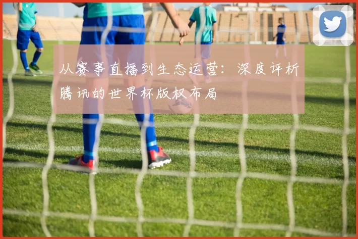 从赛事直播到生态运营：深度评析腾讯的世界杯版权布局