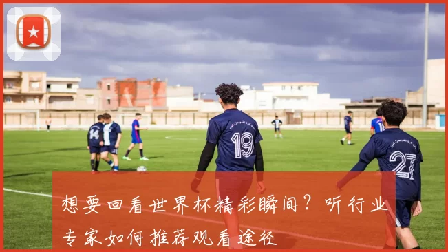 想要回看世界杯精彩瞬间?听行业专家如何推荐观看途径