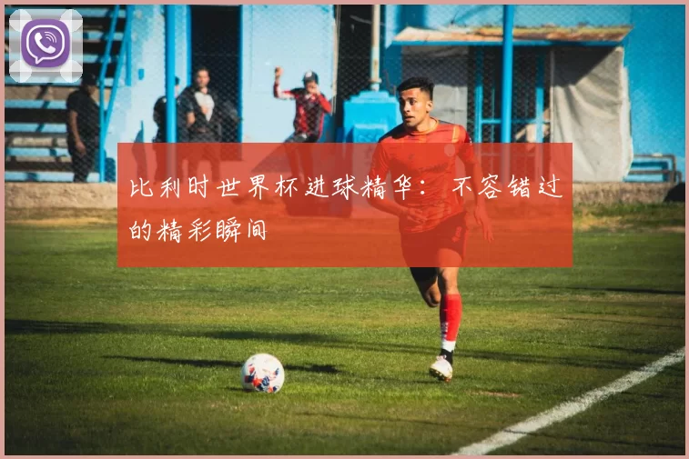 比利时世界杯进球精华：不容错过的精彩瞬间