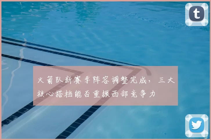 火箭队新赛季阵容调整完成，三大核心搭档能否重振西部竞争力
