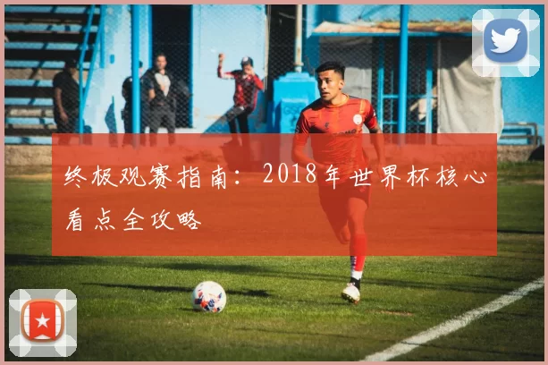 终极观赛指南:2018年世界杯核心看点全攻略