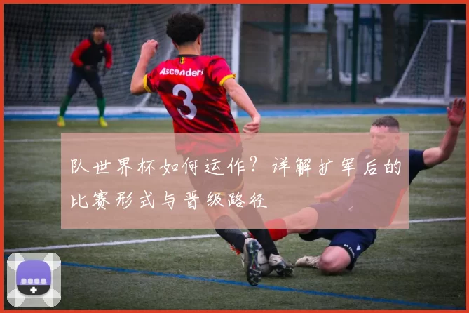 队世界杯如何运作?详解扩军后的比赛形式与晋级路径