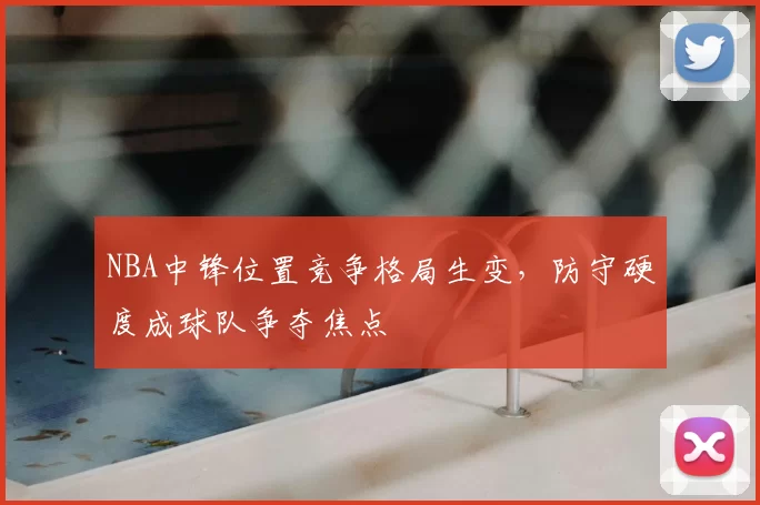 NBA中锋位置竞争格局生变，防守硬度成球队争夺焦点