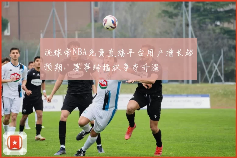 说球帝NBA免费直播平台用户增长超预期,赛事转播权争夺升温