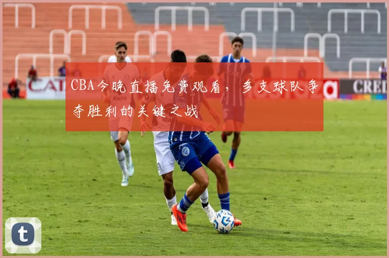 CBA今晚直播免费观看，多支球队争夺胜利的关键之战