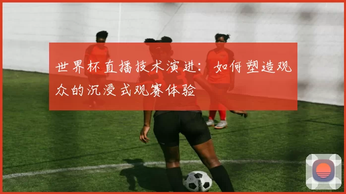 世界杯直播技术演进:如何塑造观众的沉浸式观赛体验