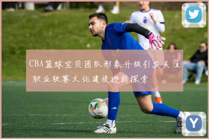 CBA篮球宝贝团队形象升级引发关注 职业联赛文化建设迎新探索