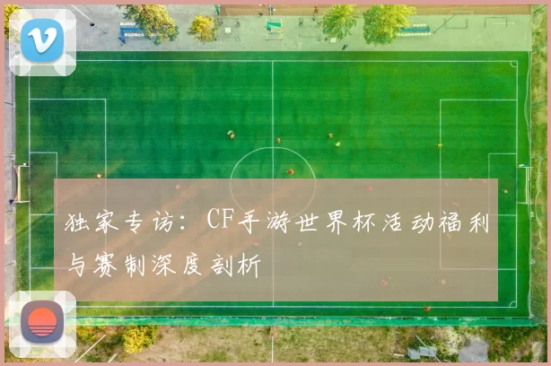 独家专访:CF手游世界杯活动福利与赛制深度剖析