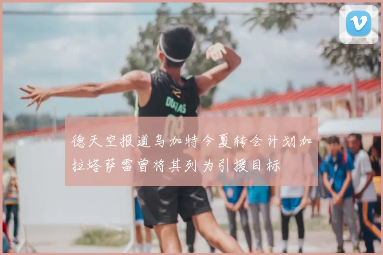德天空报道乌加特今夏转会计划加拉塔萨雷曾将其列为引援目标