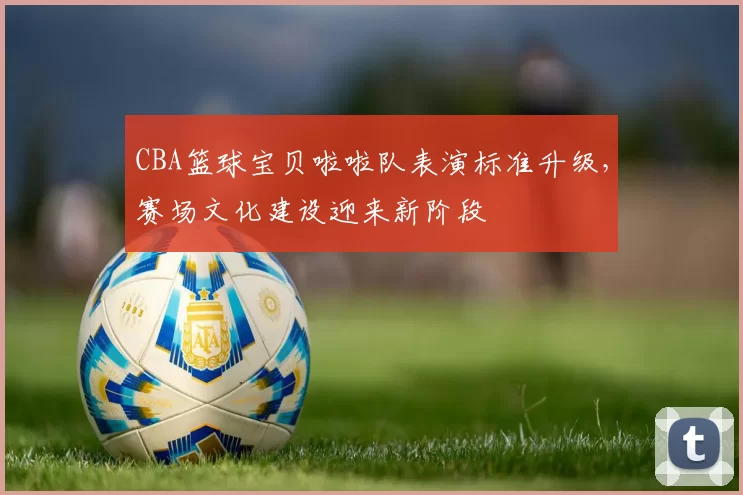 CBA篮球宝贝啦啦队表演标准升级，赛场文化建设迎来新阶段
