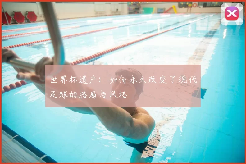 世界杯遗产:如何永久改变了现代足球的格局与风格
