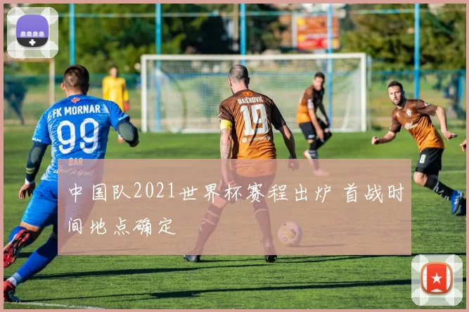 中国队2021世界杯赛程出炉 首战时间地点确定