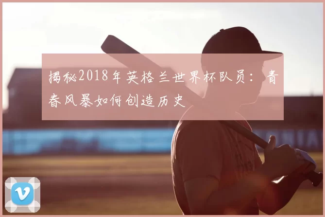 揭秘2018年英格兰世界杯队员：青春风暴如何创造历史
