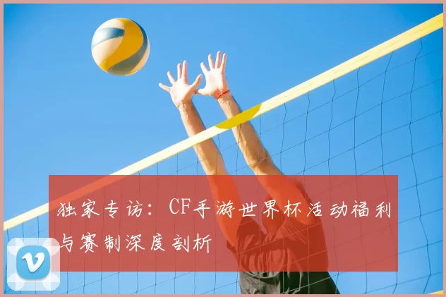 独家专访:CF手游世界杯活动福利与赛制深度剖析