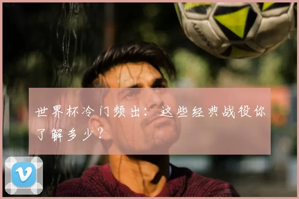 世界杯冷门频出:这些经典战役你了解多少?