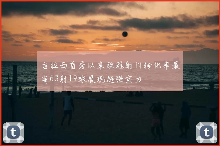 吉拉西首秀以来欧冠射门转化率最高63射19球展现超强实力