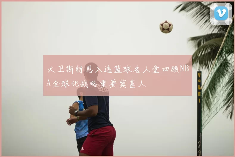 大卫斯特恩入选篮球名人堂回顾NBA全球化战略重要奠基人