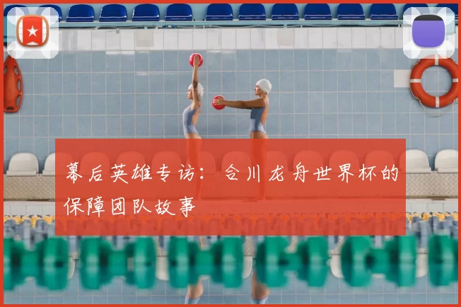 幕后英雄专访：合川龙舟世界杯的保障团队故事