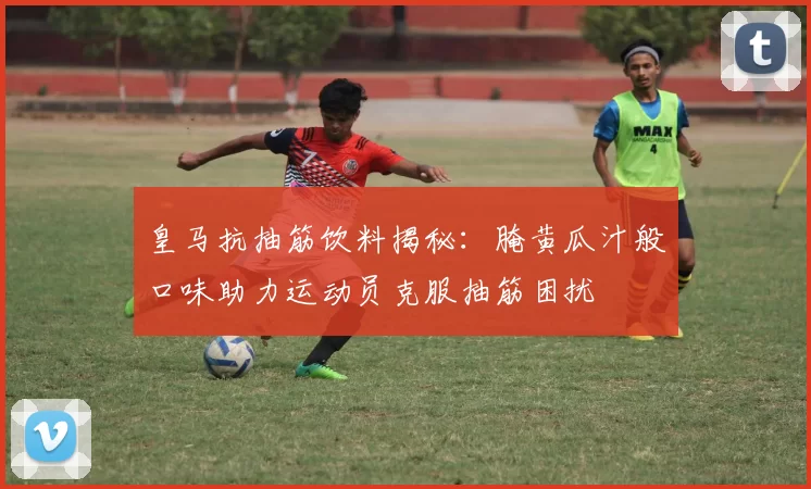 皇马抗抽筋饮料揭秘:腌黄瓜汁般口味助力运动员克服抽筋困扰