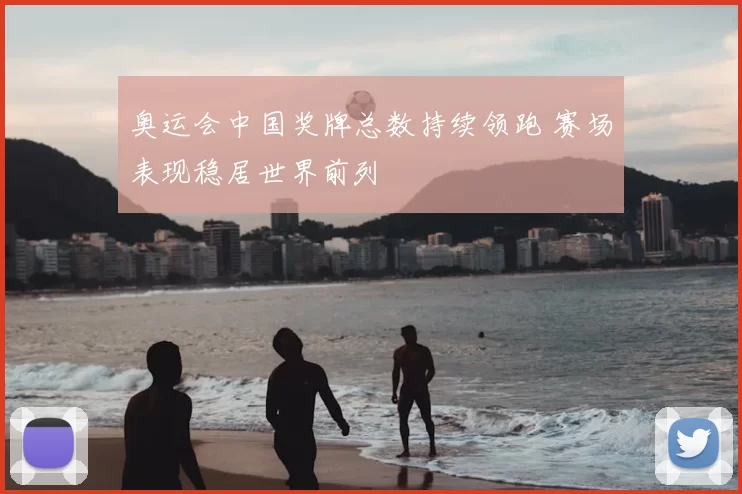 奥运会中国奖牌总数持续领跑 赛场表现稳居世界前列