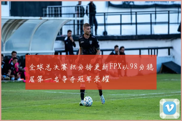 全球总决赛积分榜更新FPX以98分稳居第一名争夺冠军荣耀