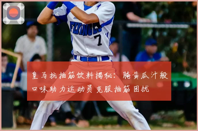 皇马抗抽筋饮料揭秘:腌黄瓜汁般口味助力运动员克服抽筋困扰