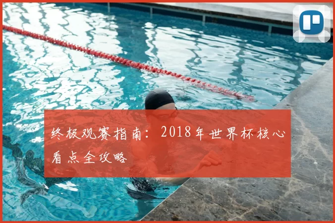 终极观赛指南:2018年世界杯核心看点全攻略